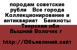 породам советские рубли - Все города Коллекционирование и антиквариат » Банкноты   . Тверская обл.,Вышний Волочек г.